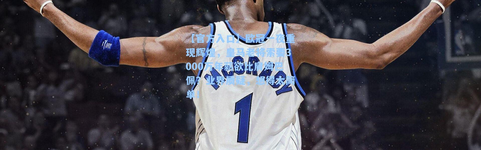 【官方入口】欧冠一夜重现辉煌，皇马老将索要3000万年薪欲比肩姆巴佩？业界质疑，想得太简单！