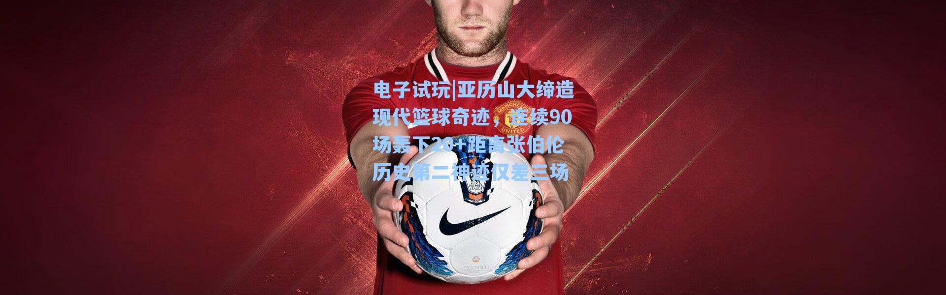 电子试玩|亚历山大缔造现代篮球奇迹，连续90场轰下20+距离张伯伦历史第二神迹仅差三场