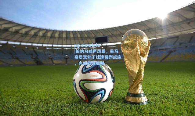 pg simulate|伯纳乌嘘声风暴，皇马高层意外于球迷强烈反应，内部担忧加剧