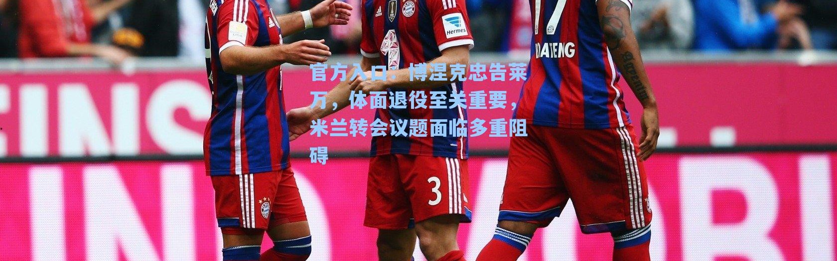 官方入口：博涅克忠告莱万，体面退役至关重要，米兰转会议题面临多重阻碍