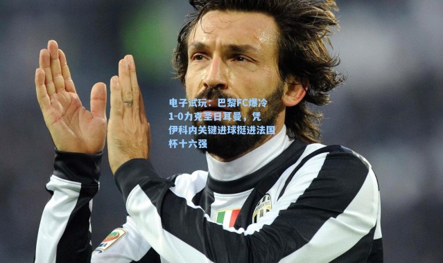 电子试玩：巴黎FC爆冷1-0力克圣日耳曼，凭伊科内关键进球挺进法国杯十六强