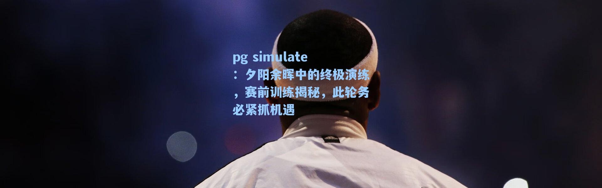 pg simulate：夕阳余晖中的终极演练，赛前训练揭秘，此轮务必紧抓机遇