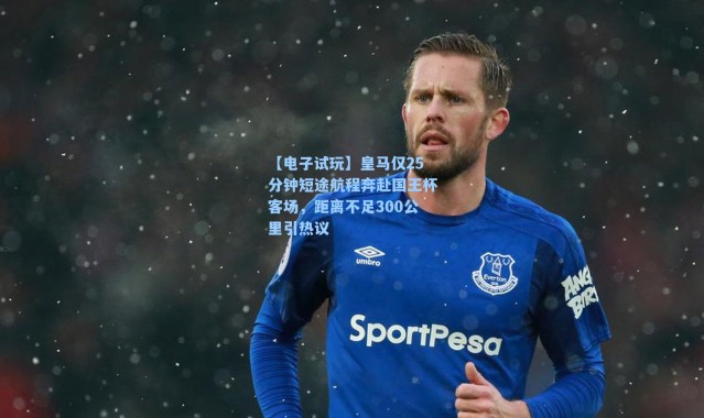 【电子试玩】皇马仅25分钟短途航程奔赴国王杯客场，距离不足300公里引热议