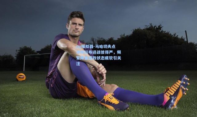 pg模拟器-马哈切夫点评梅拉布迎战彼得严，频繁降重或致状态疲软引关注