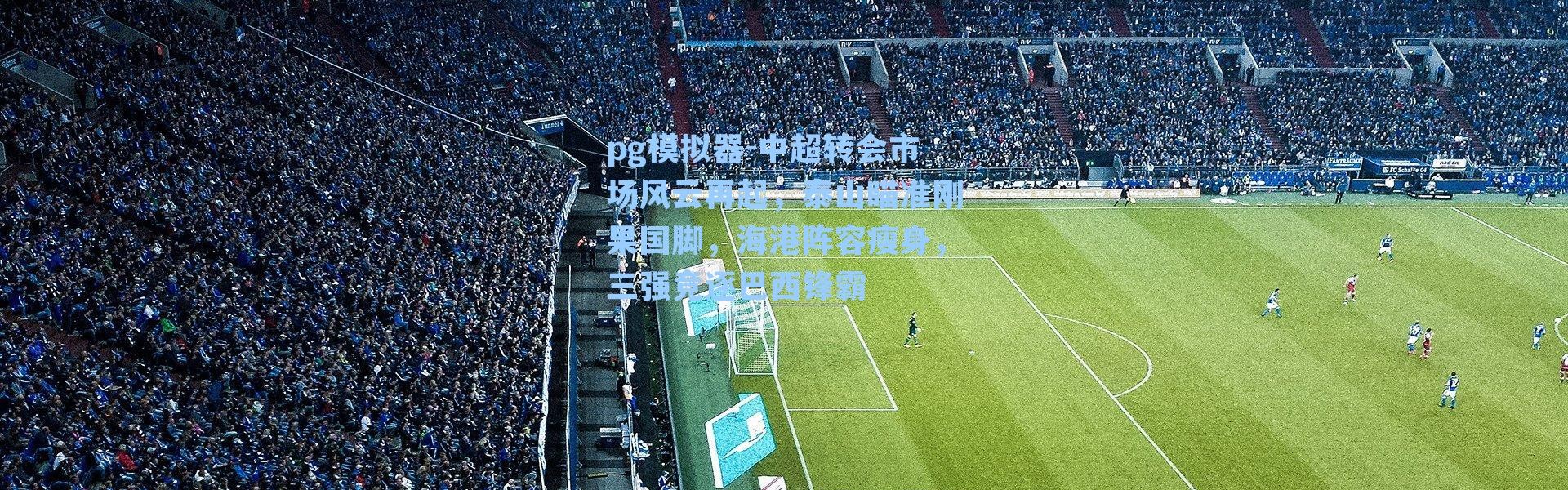 pg模拟器-中超转会市场风云再起，泰山瞄准刚果国脚，海港阵容瘦身，三强竞逐巴西锋霸
