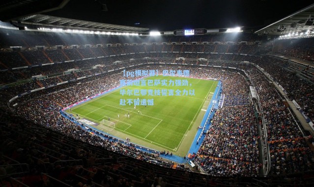 【pg模拟器】巴尔韦德赛前坦言巴萨实力强劲，毕尔巴鄂竞技誓言全力以赴不留遗憾