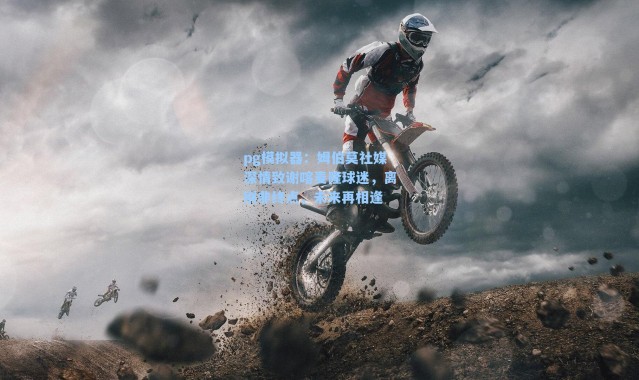 pg模拟器：姆伯莫社媒深情致谢喀麦隆球迷，离别非终点，未来再相逢